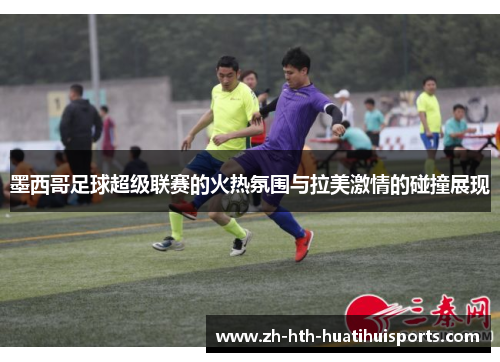墨西哥足球超级联赛的火热氛围与拉美激情的碰撞展现 墨西哥足球超级联赛的火热氛围与拉美激情的碰撞展现