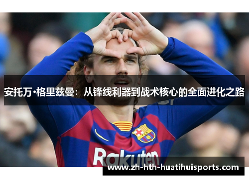 安托万·格里兹曼:从锋线利器到战术核心的全面进化之路 安托万·格里兹曼:从锋线利器到战术核心的全面进化之路