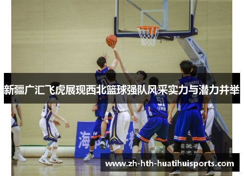 新疆广汇飞虎展现西北篮球强队风采实力与潜力并举 新疆广汇飞虎展现西北篮球强队风采实力与潜力并举