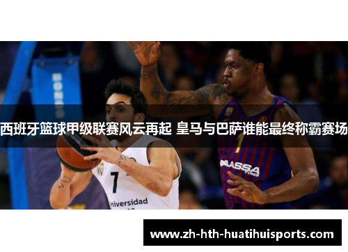西班牙篮球甲级联赛风云再起 皇马与巴萨谁能最终称霸赛场 西班牙篮球甲级联赛风云再起 皇马与巴萨谁能最终称霸赛场