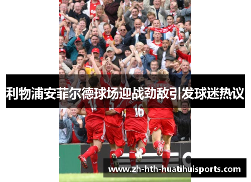 利物浦安菲尔德球场迎战劲敌引发球迷热议 利物浦安菲尔德球场迎战劲敌引发球迷热议
