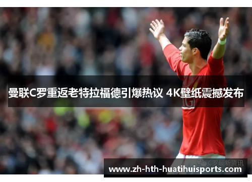 曼联C罗重返老特拉福德引爆热议 4K壁纸震撼发布 曼联C罗重返老特拉福德引爆热议 4K壁纸震撼发布